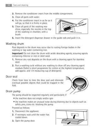 Page 30
30Care and cleaning 
2.Remove the conditioner insert from the middle compartment. 
3. Clean all parts with water.
4. Put the conditioner insert in as far as it
will go, so that it is firmly in place.
5. Clean all parts of the washing ma-
chine, especially the nozzles in the top
of the washing-in chamber, with a
brush.
6. Insert the detergent dispenser drawer in the guide rails and push it in.
Washing drum
Rust deposits in the drum may occur due to rusting foreign bodies in the
washing or tap water...