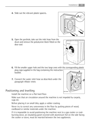 Page 39
4.Slide out the relevant plastic spacers .
5. Open the porthole, take out the inlet hose from the
drum and remove the polystyrene block fitted on the
door seal.
6. Fill the smaller upper hole and the two large ones with the corresponding plastic
plug caps supplied in the bag containing the instruction
booklet.
7. Connect the water inlet hose as described under the
paragraph «Water inlet».
Positioning and levelling
Install the machine on a flat hard floor.
Make sure that air circulation around the...