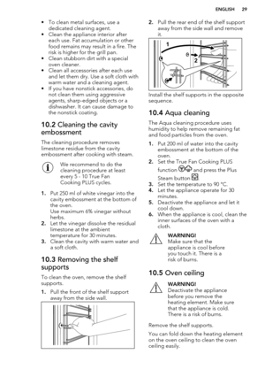 Page 29• To clean metal surfaces, use adedicated cleaning agent.
• Clean the appliance interior after each use. Fat accumulation or other
food remains may result in a fire. The
risk is higher for the grill pan.
• Clean stubborn dirt with a special oven cleaner.
• Clean all accessories after each use and let them dry. Use a soft cloth withwarm water and a cleaning agent.
• If you have nonstick accessories, do not clean them using aggressiveagents, sharp-edged objects or a
dishwasher. It can cause damage to
the...