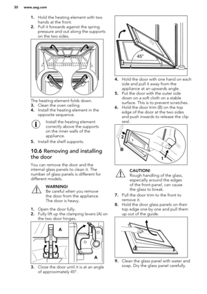 Page 301.Hold the heating element with two
hands at the front.
2. Pull it forwards against the spring
pressure and out along the supports on the two sides.
The heating element folds down.
3. Clean the oven ceiling.
4. Install the heating element in the
opposite sequence.
Install the heating element
correctly above the supports
on the inner walls of the
appliance.
5. Install the shelf supports.
10.6  Removing and installing
the door
You can remove the door and the
internal glass panels to clean it. The
number of...