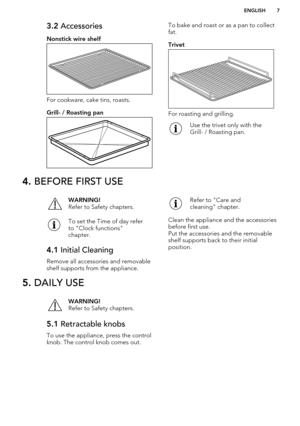 Page 73.2 Accessories
Nonstick wire shelf
For cookware, cake tins, roasts.
Grill- / Roasting pan
To bake and roast or as a pan to collect fat.
Trivet
For roasting and grilling.
Use the trivet only with the
Grill- / Roasting pan.4.  BEFORE FIRST USEWARNING!
Refer to Safety chapters.To set the Time of day refer
to "Clock functions"
chapter.4.1  Initial Cleaning
Remove all accessories and removable
shelf supports from the appliance.
Refer to "Care and
cleaning" chapter.
Clean the appliance and the...