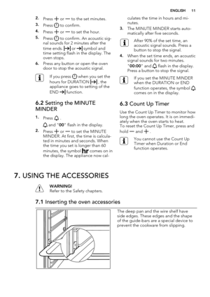 Page 112.Press  or  to the set minutes.
3.Press  to confirm.
4.Press  or  to set the hour.
5.Press  to confirm. An acoustic sig-
nal sounds for 2 minutes after the
time ends. 
 or  symbol and
time setting flash in the display. The
oven stops.
6.Press any button or open the oven
door to stop the acoustic signal.
If you press  when you set the
hours for DURATION 
 , the
appliance goes to setting of the
END 
 function.
6.2 Setting the MINUTE
MINDER
1.Press  .
 and "00" flash in the display.
2.Press  or  to...