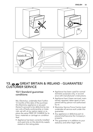 Page 3390°
2x3,5x25
13. GB IE GREAT BRITAIN & IRELAND - GUARANTEE/
CUSTOMER SERVICE
13.1 Standard guarantee
conditions:
We, Electrolux, undertake that if within
12 months of the date of the purchase
this Electrolux appliance or any part
thereof is proved to be defective by rea-
son only of faulty workmanship or mate-
rials, we will, at our option repair or re-
place the same FREE OF CHARGE for la-
bour, materials or carriage on condition
that:
• Appliance has been correctly installed
and used only on the...