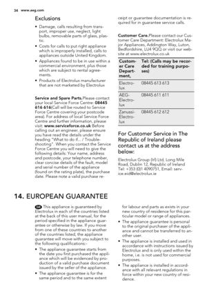 Page 34Exclusions
• Damage, calls resulting from trans-
port, improper use, neglect, light
bulbs, removable parts of glass, plas-
tic.
• Costs for calls to put right appliance
which is improperly installed, calls to
appliances outside United Kingdom.
• Appliances found to be in use within a
commercial environment, plus those
which are subject to rental agree-
ments.
• Products of Electrolux manufacturer
that are not marketed by Electrolux
Service and Spare Parts.Please contact
your local Service Force Centre:...