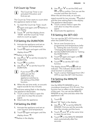 Page 137.2 Count Up TimerThe Count Up Timer is not
activated if Duration and
End are set.
The Count Up Timer starts to count when
the appliance starts to heat.
1. To reset the Count Up Timer, touch
 again and again until  flashes in
the display.
2. Touch 
 until the display shows
"00:00" and the Count Up Timer
starts to count up again.
7.3  Setting the DURATION
1.Activate the appliance and set an
oven function and temperature.
2. Touch 
 again and again until the
display shows 
.
 flashes in the...