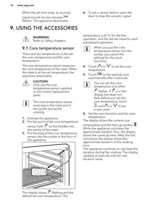 Page 16When the set time ends, an acousticsignal sounds for two minutes. 
flashes. The appliance deactivates.
6. Touch a sensor field or open the
door to stop the acoustic signal.9.  USING THE ACCESSORIESWARNING!
Refer to Safety chapters.9.1  Core temperature sensor
There are two temperatures to be set:
the oven temperature and the coretemperature.
The core temperature sensor measures
the core temperature of the meat. When the meat is at the set temperature, theappliance deactivates.
CAUTION!
Only use the core...