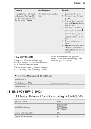 Page 37ProblemPossible causeRemedyThe appliance is activated
and does not heat up. The
fan does not operate. The
display shows  "Demo".The demo mode is activa-
ted.1. Deactivate the oven.
2. Press and hold the but-
ton 
.
3. The first digit on the dis- play and  Demo indicator
start to blink.
4. Enter the code 2468 by
pressing the buttons 
or  to change the val-
ues and press 
 to con-
firm.
5. The next digit starts to blink.
6. Demo  mode deactivates
when you confirm the
last digit and the code is...
