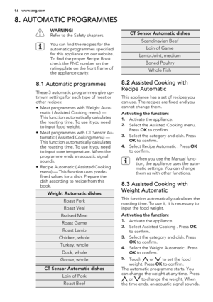 Page 148. AUTOMATIC PROGRAMMES
WARNING!
Refer to the Safety chapters.
You can find the recipes for the
automatic programmes specified
for this appliance on our website.
To find the proper Recipe Book
check the PNC number on the
rating plate on the front frame of
the appliance cavity.
8.1 Automatic programmes
These 3 automatic programmes give op-
timum settings for each type of meat or
other recipes:
• Meat programmes with Weight Auto-
matic ( Assisted Cooking menu) —
This function automatically calculates
the...