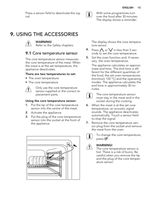 Page 15Press a sensor field to deactivate the sig-
nal.With some programmes turn
over the food after 30 minutes.
The display shows a reminder.
9. USING THE ACCESSORIES
WARNING!
Refer to the Safety chapters.
9.1 Core temperature sensor
The core temperature sensor measures
the core temperature of the meat. When
the meat is at the set temperature, the
appliance deactivates.
There are two temperatures to set:
• The oven temperature
• The core temperature
Only use the core temperature
sensor supplied or the correct...