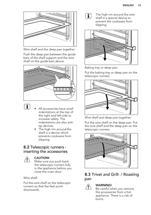 Page 13Wire shelf and the deep pan together:
Push the deep pan between the guide bars of the shelf support and the wireshelf on the guide bars above.
• All accessories have small indentations at the top of
the right and left side to
increase safety. The
indentations are also anti-
tip devices.
• The high rim around the shelf is a device which
prevents cookware from
slipping.8.2  Telescopic runners -
inserting the accessoriesCAUTION!
Make sure you push back the telescopic runners fully
in the appliance before...