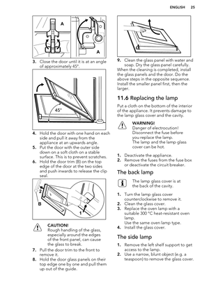 Page 253.Close the door until it is at an angle
of approximately 45°.
4. Hold the door with one hand on each
side and pull it away from the
appliance at an upwards angle.
5. Put the door with the outer side
down on a soft cloth on a stable
surface. This is to prevent scratches.
6. Hold the door trim (B) on the top
edge of the door at the two sides
and push inwards to release the clip
seal.
CAUTION!
Rough handling of the glass,
especially around the edges
of the front panel, can cause
the glass to break.
7. Pull...