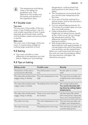 Page 13The temperature and baking
times in the tables are
guidelines only. They
depend on the recipes and
the quality and quantity of
the ingredients used.9.1  Double ovenTop oven
The top oven is the smaller of the two
ovens. It has 4 shelf positions. Use it to cook smaller quantities of food. It gives
especially good results when used to
cook fruitcakes, sweets and savoury flants
or quiche.
Main oven
The main oven is the bigger of the two
ovens. It is particularly suitable for
cooking larger quantities of...