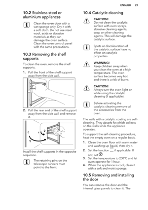 Page 2110.2 Stainless steel or
aluminium appliancesClean the oven door with a
wet sponge only. Dry it with
a soft cloth. Do not use steel
wool, acids or abrasive
materials as they can
damage the oven surface.
Clean the oven control panel
with the same precautions.10.3  Removing the shelf
supports
To clean the oven, remove the shelf
supports.
1. Pull the front of the shelf support
away from the side wall.
2. Pull the rear end of the shelf support
away from the side wall and remove
it.
Install the shelf supports...