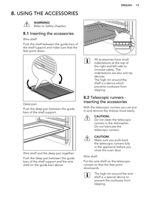 Page 138. USING THE ACCESSORIESWARNING!
Refer to Safety chapters.8.1  Inserting the accessories
Wire shelf:
Push the shelf between the guide bars of the shelf support and make sure that the
feet point down.
Deep pan:
Push the deep pan between the guide bars of the shelf support.
Wire shelf and the deep pan together:
Push the deep pan between the guide bars of the shelf support and the wireshelf on the guide bars above.
All accessories have small
indentations at the top of
the right and left side to
increase...