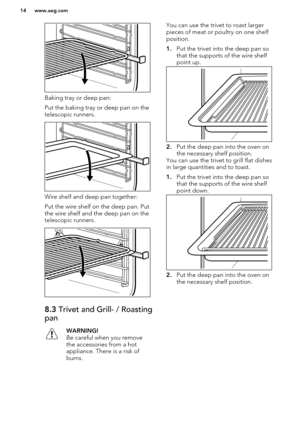 Page 14Baking tray or deep pan:
Put the baking tray or deep pan on the
telescopic runners.
Wire shelf and deep pan together:
Put the wire shelf on the deep pan. Put
the wire shelf and the deep pan on the
telescopic runners.
8.3  Trivet and Grill- / Roasting
panWARNING!
Be careful when you remove
the accessories from a hot
appliance. There is a risk of
burns.You can use the trivet to roast larger pieces of meat or poultry on one shelf
position.
1. Put the trivet into the deep pan so
that the supports of the wire...