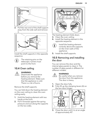 Page 192.Pull the rear end of the shelf support
away from the side wall and remove
it.
Install the shelf supports in the opposite
sequence.
The retaining pins on the
telescopic runners must
point to the front.10.4  Oven ceilingWARNING!
Deactivate the appliance
before you remove the
heating element. Make sure
that the appliance is cold.
There is a risk of burns.
Remove the shelf supports.
You can fold down the heating element on the oven ceiling to clean the oven
ceiling easily.
1. Hold the heating element with...