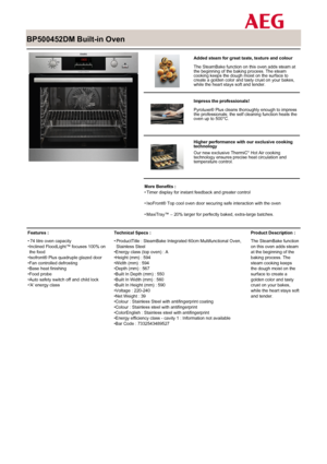 Page 1
 

BP500452DM Built-in Oven

 

 

Added steam for great taste, texture and colour
The SteamBake function on this oven adds steam atthe beginning of the baking process. The steamcooking keeps the dough moist on the surface tocreate a golden color and tasty crust on your bakes,while the heart stays soft and tender.

 

Impress the professionals!
Pyroluxe® Plus cleans thoroughly enough to impressthe professionals; the self cleaning function heats theoven up to 500°C.

 

Higher performance with our...