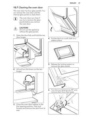 Page 2710.7 Cleaning the oven door
The oven door has four glass panels. You can remove the oven door and the
internal glass panels to clean them.The oven door can close if
you try to remove the glass
panels before you remove
the oven door.CAUTION!
Do not use the appliance
without the glass panels.
1. Open the door fully and hold the two
door hinges.
2. Lift and turn the levers on the two
hinges.
3. Close the oven door halfway to the
first opening position. Then pull
forward and remove the door from its seat.
4....