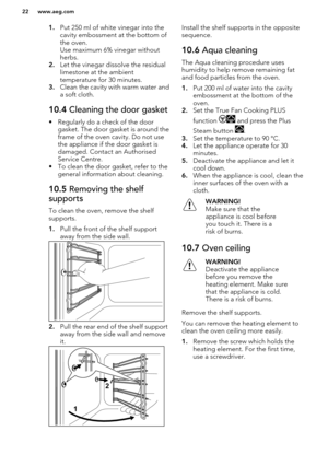 Page 221.Put 250 ml of white vinegar into the
cavity embossment at the bottom of the oven.
Use maximum 6% vinegar without
herbs.
2. Let the vinegar dissolve the residual
limestone at the ambient
temperature for 30 minutes.
3. Clean the cavity with warm water and
a soft cloth.10.4  Cleaning the door gasket
• Regularly do a check of the door
gasket. The door gasket is around the
frame of the oven cavity. Do not use the appliance if the door gasket is
damaged. Contact an Authorised
Service Centre.
• To clean the...