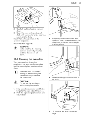 Page 232.Carefully pull the heating element
down.
3. Clean the oven ceiling with a soft
cloth with warm water and a cleaning agent, and let it dry.
Install the heating element in the
opposite sequence.
Install the shelf supports.
WARNING!
Make sure that the heating
element is correctly installed
and that it does not fall
down.10.8  Cleaning the oven door
The oven door has three glass
panels.You can remove the oven door
and the internal glass panels to clean
them.
The oven door can close if
you try to remove the...