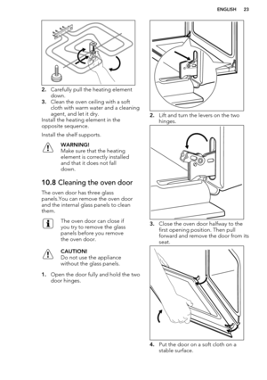 Page 232.Carefully pull the heating element
down.
3. Clean the oven ceiling with a soft
cloth with warm water and a cleaning agent, and let it dry.
Install the heating element in the
opposite sequence.
Install the shelf supports.
WARNING!
Make sure that the heating
element is correctly installed
and that it does not fall
down.10.8  Cleaning the oven door
The oven door has three glass
panels.You can remove the oven door
and the internal glass panels to clean
them.
The oven door can close if
you try to remove the...