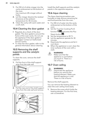 Page 221.Put 250 ml of white vinegar into the
cavity embossment at the bottom of the oven.
Use maximum 6% vinegar without
herbs.
2. Let the vinegar dissolve the residual
limestone at the ambient
temperature for 30 minutes.
3. Clean the cavity with warm water and
a soft cloth.10.4  Cleaning the door gasket
• Regularly do a check of the door
gasket. The door gasket is around the
frame of the oven cavity. Do not use the appliance if the door gasket is
damaged. Contact an Authorised
Service Centre.
• To clean the...