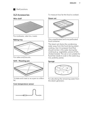 Page 710Shelf positions3.2 Accessories
Wire shelf
For cookware, cake tins, roasts.
Baking tray
For cakes and biscuits.
Grill- / Roasting pan
To bake and roast or as a pan to collect fat.
Core temperature sensor
To measure how far the food is cooked.
Steam set
One unperforated and one perforatedfood container.
The steam set drains the condensing
water away from the food during steam
cooking. Use it to prepare food that
should not be in the water during the
cooking (e.g. vegetables, pieces of fish,
chicken...
