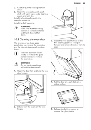 Page 232.Carefully pull the heating element
down.
3. Clean the oven ceiling with a soft
cloth with warm water and a cleaning agent, and let it dry.
Install the heating element in the
opposite sequence.
Install the shelf supports.WARNING!
Make sure that the heating
element is correctly installed
and that it does not fall
down.10.8  Cleaning the oven door
The oven door has three glass
panels.You can remove the oven door
and the internal glass panels to clean
them.
The oven door can close if
you try to remove the...