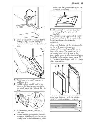 Page 233.Close the oven door halfway to the
first opening position. Then pull
forward and remove the door from its seat.
4. Put the door on a soft cloth on a
stable surface.
5. Hold the door trim (B) on the top
edge of the door at the two sides
and push inwards to release the clip
seal.
6. Pull the door trim to the front to
remove it.
7. Hold the door glass panels by their
top edge and carefully pull them out
one by one. Start from the top panel.
Make sure the glass slides out of the supports completely.
8....