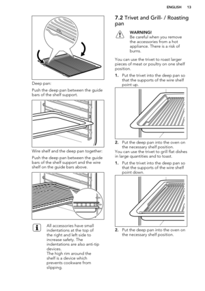 Page 13Deep pan:
Push the deep pan between the guide bars of the shelf support.
Wire shelf and the deep pan together:
Push the deep pan between the guide bars of the shelf support and the wireshelf on the guide bars above.
All accessories have small
indentations at the top of
the right and left side to
increase safety. The
indentations are also anti-tip
devices.
The high rim around the
shelf is a device which
prevents cookware from
slipping.7.2  Trivet and Grill- / Roasting
panWARNING!
Be careful when you...
