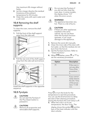 Page 25Use maximum 6% vinegar without
herbs.
2. Let the vinegar dissolve the residual
limestone at the ambient
temperature for 30 minutes.
3. Clean the cavity with warm water and
a soft cloth.10.4  Removing the shelf
supports
To clean the oven, remove the shelf
supports.
1. Pull the front of the shelf support
away from the side wall.
2. Pull the rear end of the shelf support
away from the side wall and remove
it.
Install the shelf supports in the opposite
sequence.
10.5  PyrolysisCAUTION!
Do not start the...