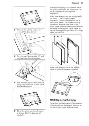 Page 275.Release the locking system to
remove the glass panels.
6. Turn the two fasteners by 90° and
remove them from their seats.
7. First lift carefully and then remove
the glass panels one by one. Start
from the top panel.
8. Clean the glass panels with water
and soap. Dry the glass panels
carefully.
When the cleaning is completed, install
the glass panels and the oven door. Do the above steps in the opposite
sequence.
Make sure that you put the glass panels (A, B and C) back in the correct
sequence. The...