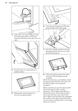 Page 263.Close the oven door halfway to the
first opening position. Then pull
forward and remove the door from its seat.
4. Put the door on a soft cloth on a
stable surface.
5. Release the locking system to
remove the glass panels.
6. Turn the two fasteners by 90° and
remove them from their seats.
7. First lift carefully and then remove
the glass panels one by one. Start
from the top panel.
8. Clean the glass panels with water
and soap. Dry the glass panels
carefully.
When the cleaning is completed, install
the...