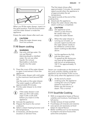 Page 17When you fill the water drawer, insert it in
the same position. Push the front button
until the water drawer is inside the
appliance.
Empty the water drawer after each use.
CAUTION!
Keep the water drawer away from hot surfaces.7.10  Steam cookingWARNING!
Use only cold tap water. Do
not use filtered
(demineralised) or distilled
water. Do not use other
liquids. Do not put
flammable or alcoholic
liquids into the water
drawer.
1. Press the cover of the water drawer
to open it and extract it from the...