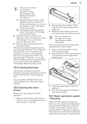 Page 59This is not the end of
the cleaning
procedure. Follow
the message in the
display to complete
the cleaning.
c) Wipe the internal surface of the
appliance with a non-abrasive
surface care sponge. You can use
warm water or oven detergents
to clean the cavity.
d) The final part of the procedure
starts. The duration of this stage
is around 25 minutes.
3. Wipe the internal surface of the
appliance with a non-abrasive surface
care sponge. You can use warm
water to clean the cavity.
4. Remove the remaining water...