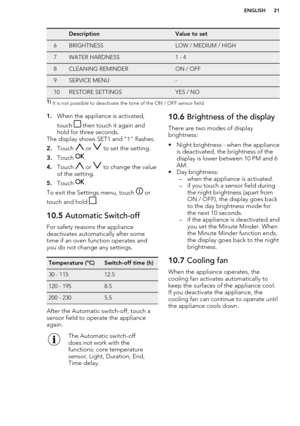 Page 21DescriptionValue to set6BRIGHTNESSLOW / MEDIUM / HIGH7WATER HARDNESS1 - 48CLEANING REMINDERON / OFF9SERVICE MENU-10RESTORE SETTINGSYES / NO1) It is not possible to deactivate the tone of the ON / OFF sensor field.1. When the appliance is activated,
touch 
 then touch it again and
hold for three seconds.
The display shows SET1 and "1" flashes.
2. Touch 
 or  to set the setting.
3. Touch 
.
4. Touch 
 or  to change the value
of the setting.
5. Touch 
.
To exit the Settings menu, touch 
 or
touch...