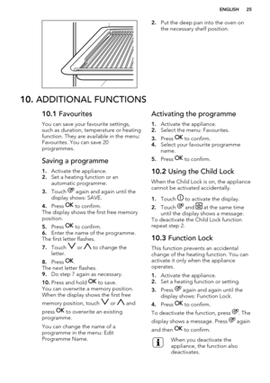 Page 252.Put the deep pan into the oven on
the necessary shelf position.10.  ADDITIONAL FUNCTIONS10.1  Favourites
You can save your favourite settings,
such as duration, temperature or heating function. They are available in the menu:
Favourites. You can save 20
programmes.Saving a programme
1. Activate the appliance.
2. Set a heating function or an
automatic programme.
3. Touch 
 again and again until the
display shows: SAVE.
4. Press 
 to confirm.
The display shows the first free memory
position.
5. Press...