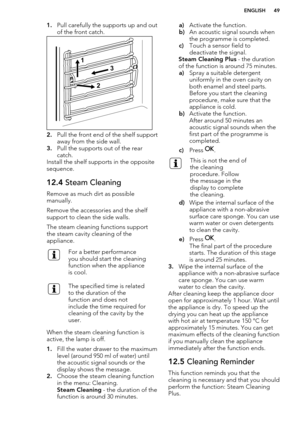 Page 491.Pull carefully the supports up and out
of the front catch.
2. Pull the front end of the shelf support
away from the side wall.
3. Pull the supports out of the rear
catch.
Install the shelf supports in the opposite
sequence.
12.4  Steam Cleaning
Remove as much dirt as possible
manually.
Remove the accessories and the shelf support to clean the side walls.
The steam cleaning functions support
the steam cavity cleaning of the
appliance.
For a better performance
you should start the cleaning
function when...