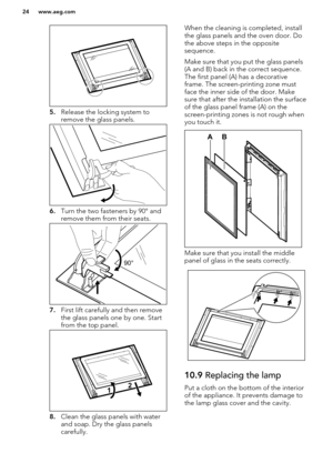 Page 245.Release the locking system to
remove the glass panels.
6. Turn the two fasteners by 90° and
remove them from their seats.
7. First lift carefully and then remove
the glass panels one by one. Start
from the top panel.
8. Clean the glass panels with water
and soap. Dry the glass panels
carefully.
When the cleaning is completed, install
the glass panels and the oven door. Do the above steps in the opposite
sequence.
Make sure that you put the glass panels (A and B) back in the correct sequence.
The first...