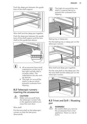 Page 13Push the deep pan between the guidebars of the shelf support.
Wire shelf and the deep pan together:
Push the deep pan between the guide bars of the shelf support and the wireshelf on the guide bars above.
• All accessories have small
indentations at the top of
the right and left side to
increase safety. The
indentations are also anti-
tip devices.
• The high rim around the shelf is a device which
prevents cookware from
slipping.8.2  Telescopic runners -
inserting the accessoriesCAUTION!
Make sure you...