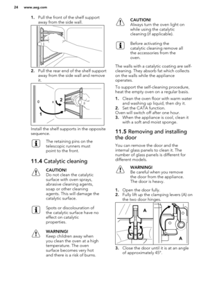 Page 241.Pull the front of the shelf support
away from the side wall.
2. Pull the rear end of the shelf support
away from the side wall and remove
it.
Install the shelf supports in the opposite
sequence.
The retaining pins on the
telescopic runners must
point to the front.11.4  Catalytic cleaningCAUTION!
Do not clean the catalytic surface with oven sprays,
abrasive cleaning agents,
soap or other cleaning
agents. This will damage the
catalytic surface.Spots or discolouration of
the catalytic surface have no...