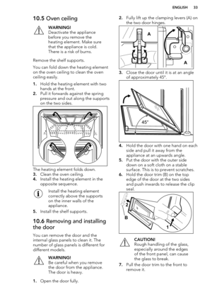 Page 3310.5 Oven ceilingWARNING!
Deactivate the appliance
before you remove the
heating element. Make sure
that the appliance is cold.
There is a risk of burns.
Remove the shelf supports.
You can fold down the heating element on the oven ceiling to clean the oven
ceiling easily.
1. Hold the heating element with two
hands at the front.
2. Pull it forwards against the spring
pressure and out along the supports
on the two sides.
The heating element folds down.
3. Clean the oven ceiling.
4. Install the heating...