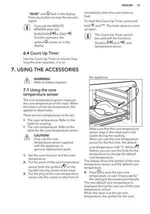 Page 13"00:00 " and  flash in the display.
Press any button to stop the acoustic
signal.If you set the MINUTE
MINDER when the
DURATION 
 or END function operates, the
symbol 
 comes on in the
display.
6.4  Count Up Timer
Use the Count Up Timer to monitor how
long the oven operates. It is on
immediately when the oven starts to
heat.
To reset the Count Up Timer, press and
hold 
 and . The timer starts to count
up again.
The Count Up Timer cannot
be used with the functions:
Duration 
, End , core...