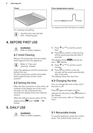 Page 8Trivet
For roasting and grilling.
Use the trivet only with the
Grill- / Roasting pan.Core temperature sensor
To measure how far the food is cooked.
4.  BEFORE FIRST USEWARNING!
Refer to Safety chapters.4.1  Initial Cleaning
Remove all accessories and removable
shelf supports from the appliance.
Refer to "Care and
cleaning" chapter.
Clean the appliance and the accessories
before first use.
Put the accessories and the removable
shelf supports back to their initial
position.
4.2  Setting the time...