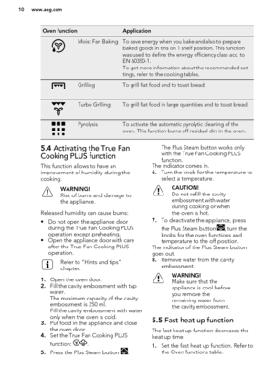 Page 10Oven functionApplicationMoist Fan BakingTo save energy when you bake and also to prepare
baked goods in tins on 1 shelf position. This function
was used to define the energy efficiency class acc. to
EN 60350-1.
To get more information about the recommended set-
tings, refer to the cooking tables.GrillingTo grill flat food and to toast bread.Turbo GrillingTo grill flat food in large quantities and to toast bread.PyrolysisTo activate the automatic pyrolytic cleaning of the
oven. This function burns off...