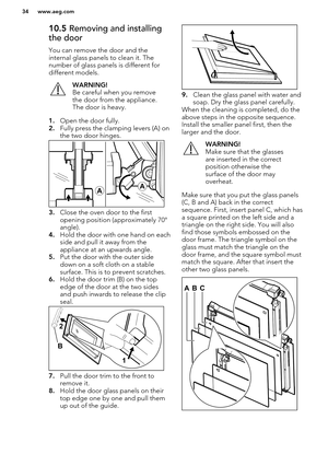 Page 3410.5 Removing and installing
the door
You can remove the door and the
internal glass panels to clean it. The number of glass panels is different fordifferent models.WARNING!
Be careful when you remove
the door from the appliance.
The door is heavy.
1. Open the door fully.
2. Fully press the clamping levers (A) on
the two door hinges.
3. Close the oven door to the first
opening position (approximately 70°
angle).
4. Hold the door with one hand on each
side and pull it away from the
appliance at an upwards...