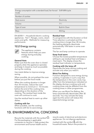 Page 39Energy consumption with a standard load, fan-forced
mode0.69 kWh/cycleNumber of cavities1Heat sourceElectricityVolume71 lType of ovenBuilt-In OvenMass40.0 kgEN 60350-1 - Household electric cooking
appliances - Part 1: Ranges, ovens, steam
ovens and grills - Methods for measuring performance.12.2  Energy savingThe appliance contains
features which help you save
energy during everyday
cooking.General hints
Make sure that the oven door is closed
properly when the appliance operates
and keep it closed as...