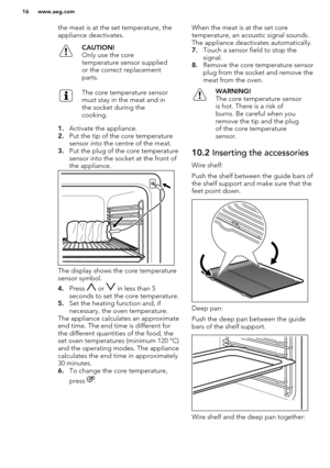 Page 16the meat is at the set temperature, theappliance deactivates.CAUTION!
Only use the core
temperature sensor supplied or the correct replacement
parts.The core temperature sensor
must stay in the meat and in
the socket during the
cooking.
1. Activate the appliance.
2. Put the tip of the core temperature
sensor into the centre of the meat.
3. Put the plug of the core temperature
sensor into the socket at the front of
the appliance.
The display shows the core temperature
sensor symbol.
4. Press 
 or  in less...