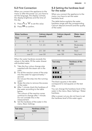 Page 115.2 First Connection
When you connect the appliance to the
mains or after the power cut, you have to
set the language, the display contrast,
the display brightness and the time of the day.
1. Press 
 or  to set the value.
2. Press 
 to confirm.
5.3  Setting the hardness level
for the water
When you connect the appliance to the
mains, you have to set the water
hardness level.
The table below explains the water
hardness range with the corresponding
Calcium deposit (mmol/l) and the quality of the...