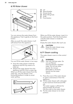 Page 226.10 Water drawerA.Lid
B. Wave-breaker
C. Drawer body
D. Water-filling hole
E. Scale
F. Front buttonYou can remove the water drawer from
the appliance. Push it gently on the front button.
After you push the water drawer, it will
self-extract from the appliance.
You can fill the water drawer in two ways:
• leave the water drawer inside the appliance and fill it by means of a
water jar,
• detatch the water drawer from the appliance and fill it from a water tap.
When you fill the water drawer from the water...